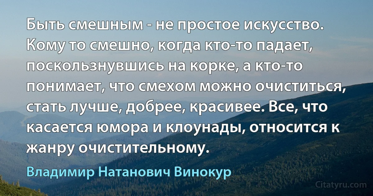 Быть смешным - не простое искусство. Кому то смешно, когда кто-то падает, поскользнувшись на корке, а кто-то понимает, что смехом можно очиститься, стать лучше, добрее, красивее. Все, что касается юмора и клоунады, относится к жанру очистительному. (Владимир Натанович Винокур)