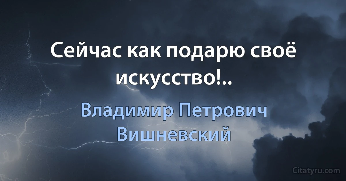 Сейчас как подарю своё искусство!.. (Владимир Петрович Вишневский)