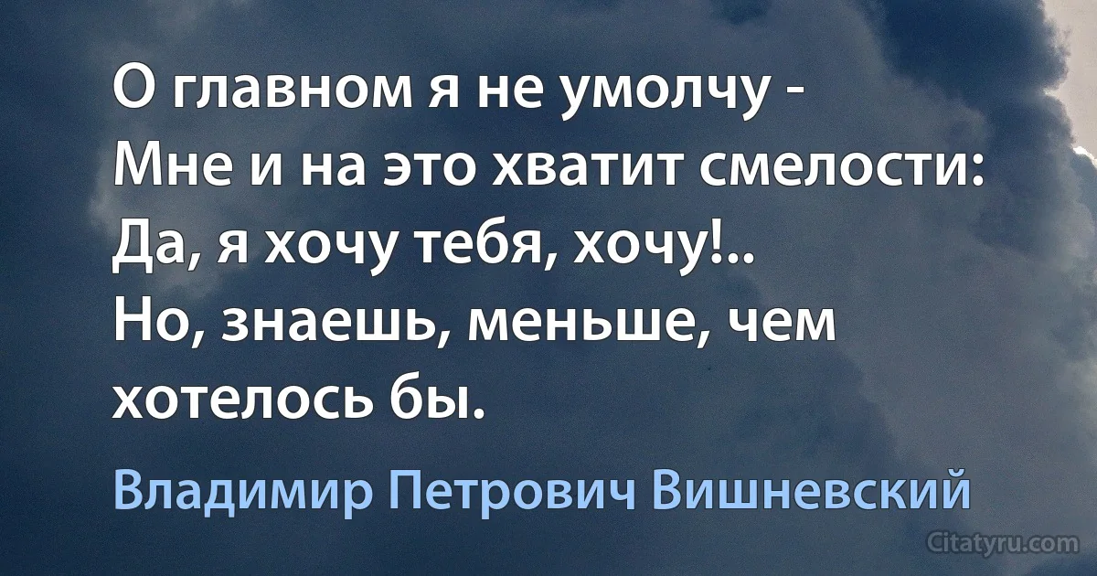 О главном я не умолчу -
Мне и на это хватит смелости:
Да, я хочу тебя, хочу!..
Но, знаешь, меньше, чем хотелось бы. (Владимир Петрович Вишневский)