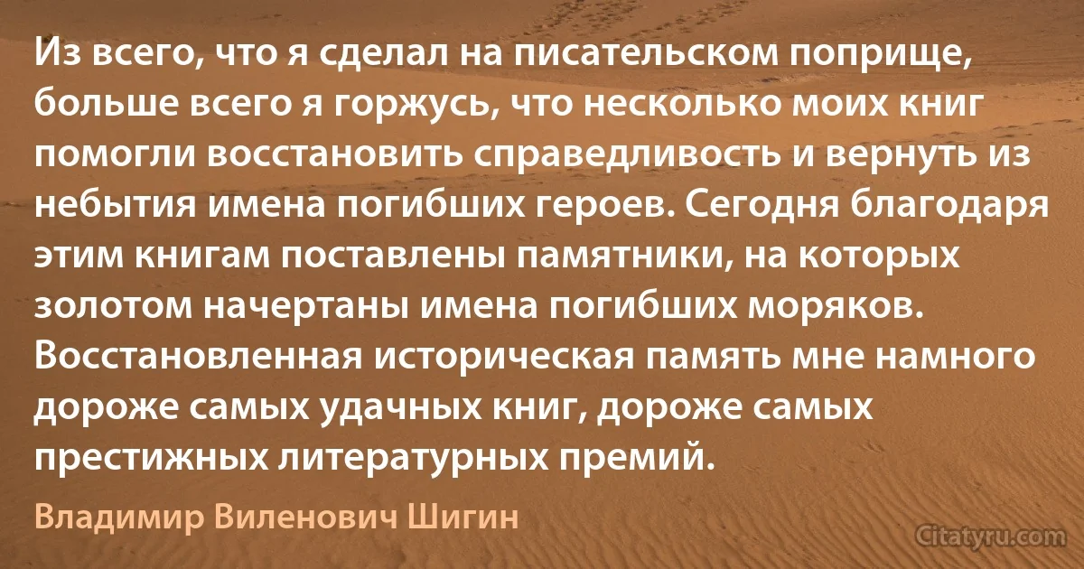 Из всего, что я сделал на писательском поприще, больше всего я горжусь, что несколько моих книг помогли восстановить справедливость и вернуть из небытия имена погибших героев. Сегодня благодаря этим книгам поставлены памятники, на которых золотом начертаны имена погибших моряков. Восстановленная историческая память мне намного дороже самых удачных книг, дороже самых престижных литературных премий. (Владимир Виленович Шигин)