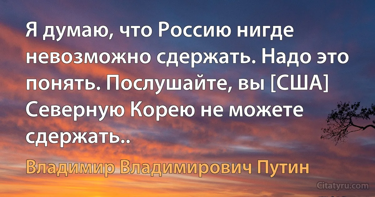 Я думаю, что Россию нигде невозможно сдержать. Надо это понять. Послушайте, вы [США] Северную Корею не можете сдержать.. (Владимир Владимирович Путин)