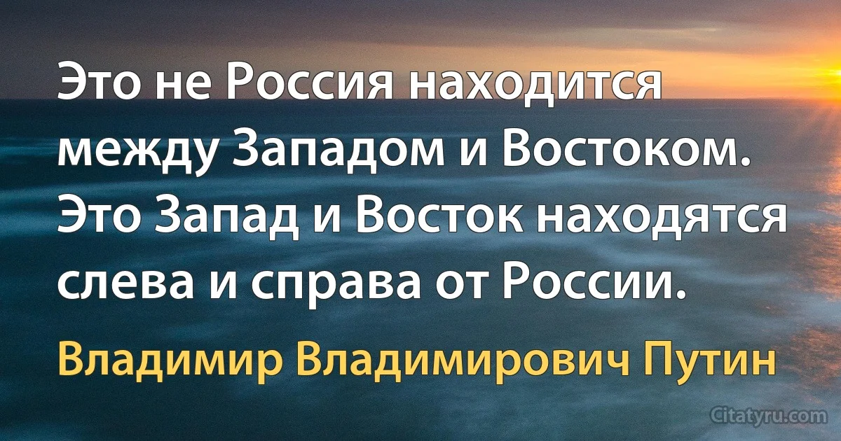 Это не Россия находится между Западом и Востоком. Это Запад и Восток находятся слева и справа от России. (Владимир Владимирович Путин)