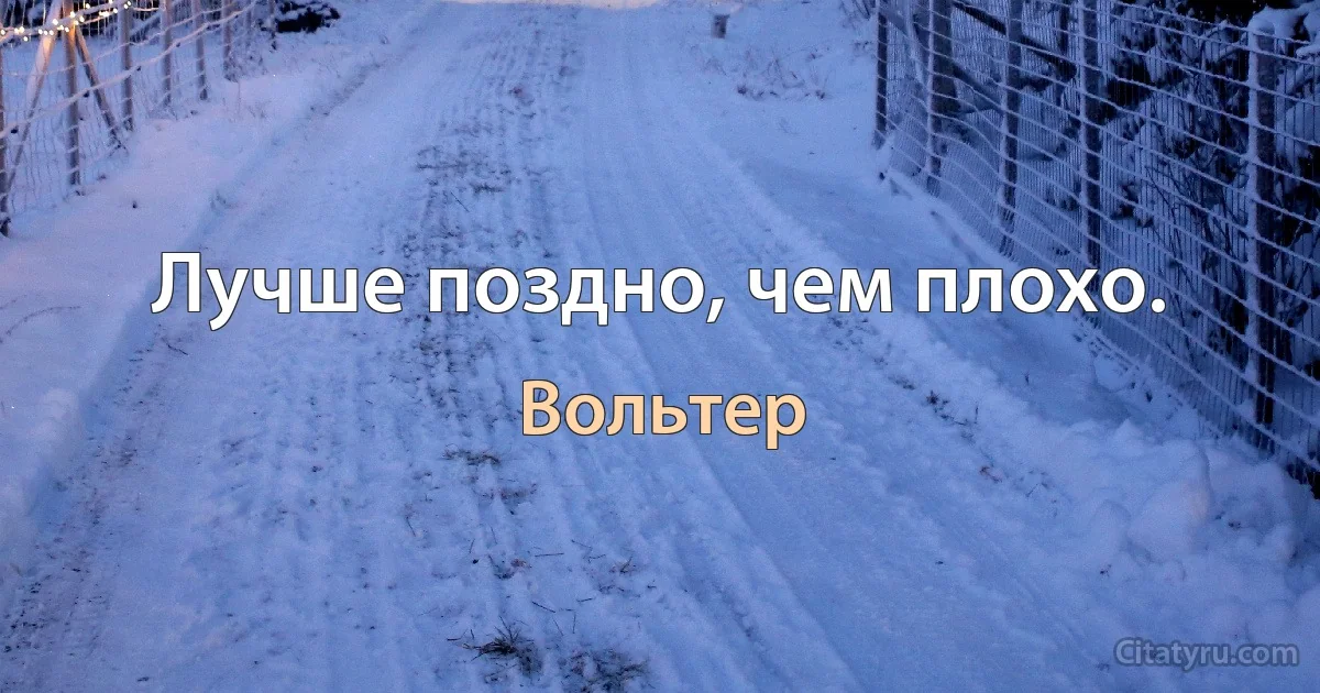 Лучше поздно, чем плохо. (Вольтер)