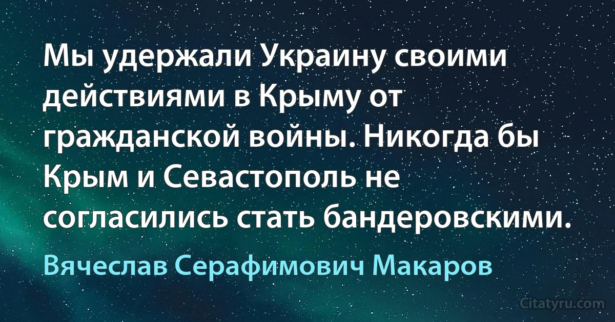 Мы удержали Украину своими действиями в Крыму от гражданской войны. Никогда бы Крым и Севастополь не согласились стать бандеровскими. (Вячеслав Серафимович Макаров)