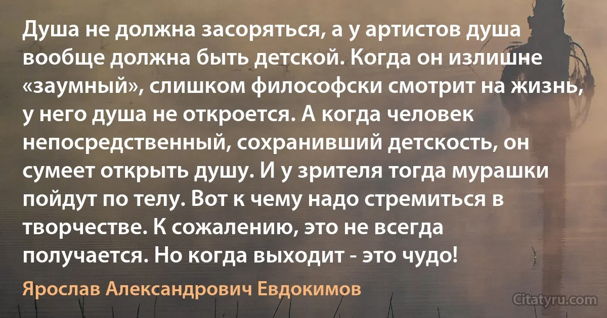 Душа не должна засоряться, а у артистов душа вообще должна быть детской. Когда он излишне «заумный», слишком философски смотрит на жизнь, у него душа не откроется. А когда человек непосредственный, сохранивший детскость, он сумеет открыть душу. И у зрителя тогда мурашки пойдут по телу. Вот к чему надо стремиться в творчестве. К сожалению, это не всегда получается. Но когда выходит - это чудо! (Ярослав Александрович Евдокимов)