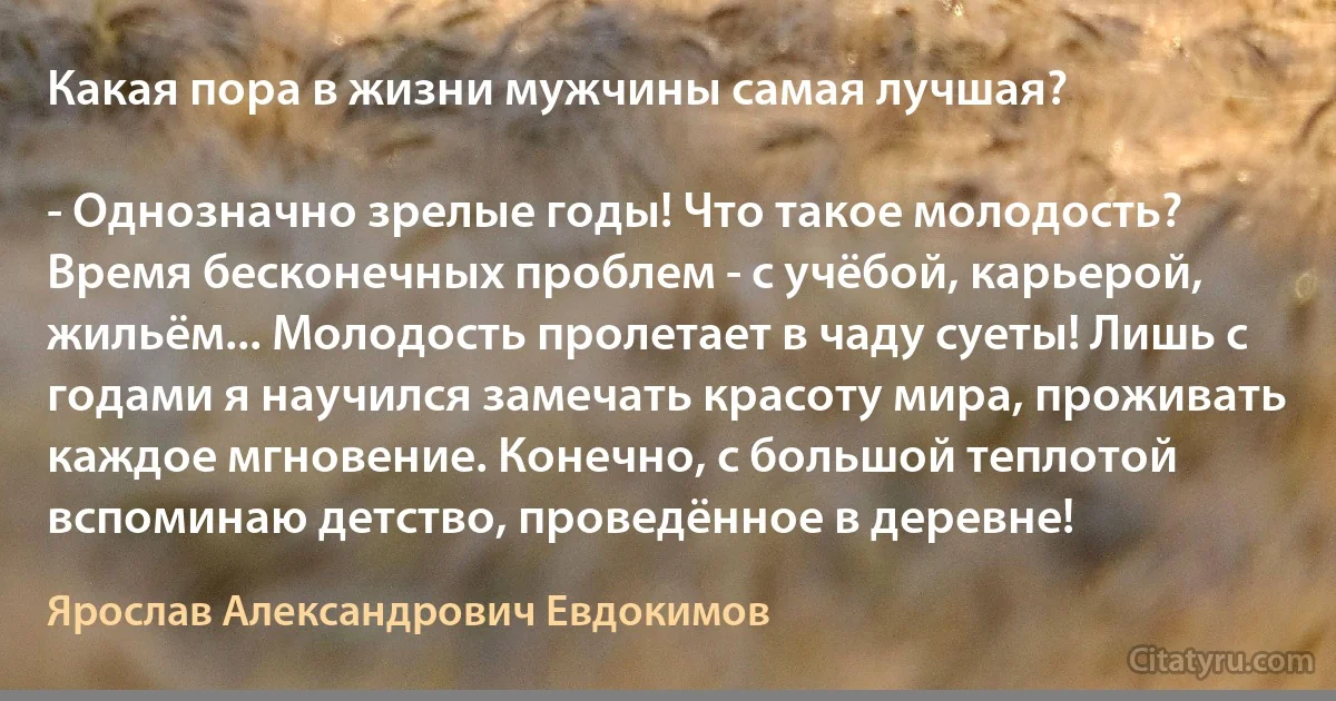 Какая пора в жизни мужчины самая лучшая?

- Однозначно зрелые годы! Что такое молодость? Время бесконечных проблем - с учёбой, карьерой, жильём... Молодость пролетает в чаду суеты! Лишь с годами я научился замечать красоту мира, проживать каждое мгновение. Конечно, с большой теплотой вспоминаю детство, проведённое в деревне! (Ярослав Александрович Евдокимов)