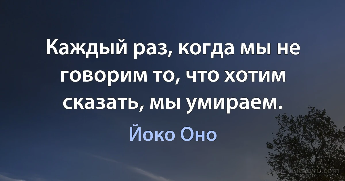 Каждый раз, когда мы не говорим то, что хотим сказать, мы умираем. (Йоко Оно)