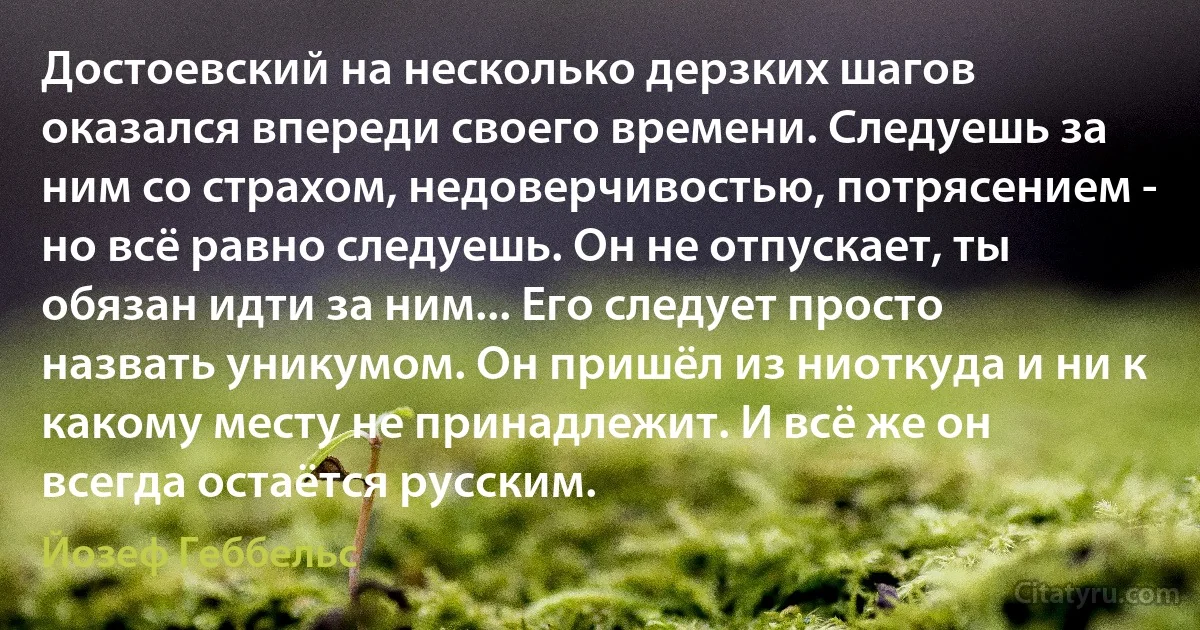 Достоевский на несколько дерзких шагов оказался впереди своего времени. Следуешь за ним со страхом, недоверчивостью, потрясением - но всё равно следуешь. Он не отпускает, ты обязан идти за ним... Его следует просто назвать уникумом. Он пришёл из ниоткуда и ни к какому месту не принадлежит. И всё же он всегда остаётся русским. (Йозеф Геббельс)