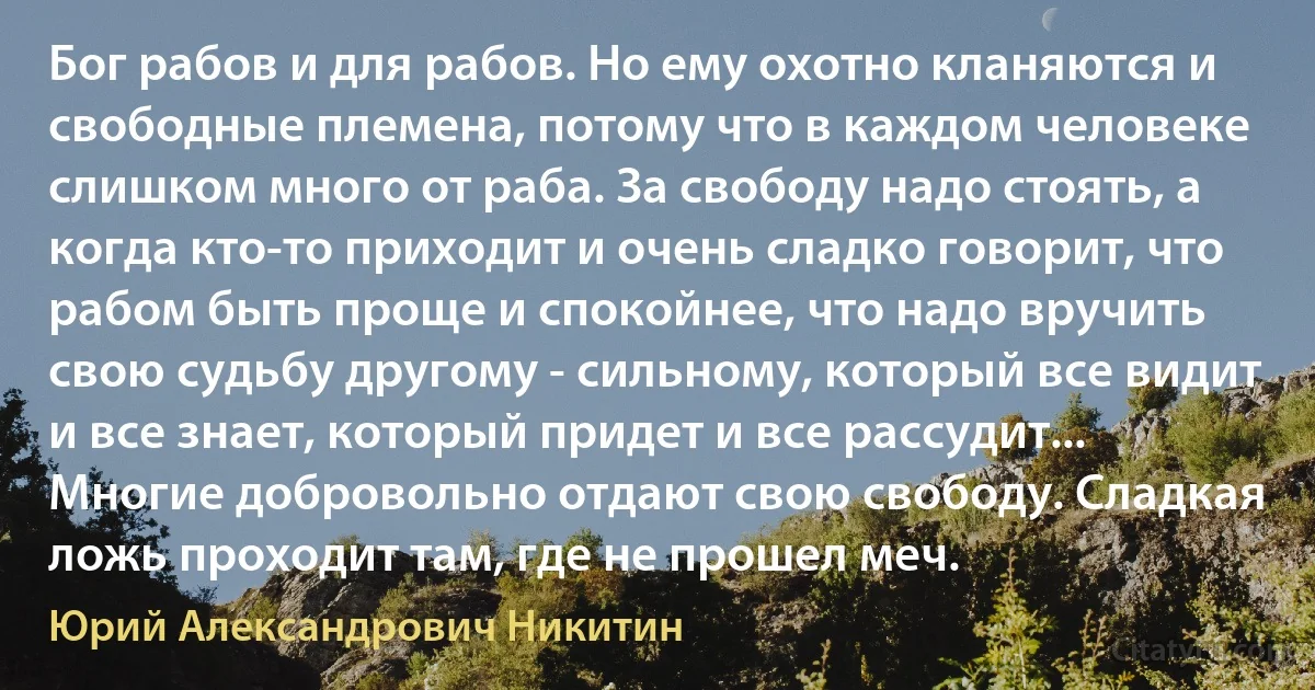 Бог рабов и для рабов. Но ему охотно кланяются и свободные племена, потому что в каждом человеке слишком много от раба. За свободу надо стоять, а когда кто-то приходит и очень сладко говорит, что рабом быть проще и спокойнее, что надо вручить свою судьбу другому - сильному, который все видит и все знает, который придет и все рассудит... Многие добровольно отдают свою свободу. Сладкая ложь проходит там, где не прошел меч. (Юрий Александрович Никитин)