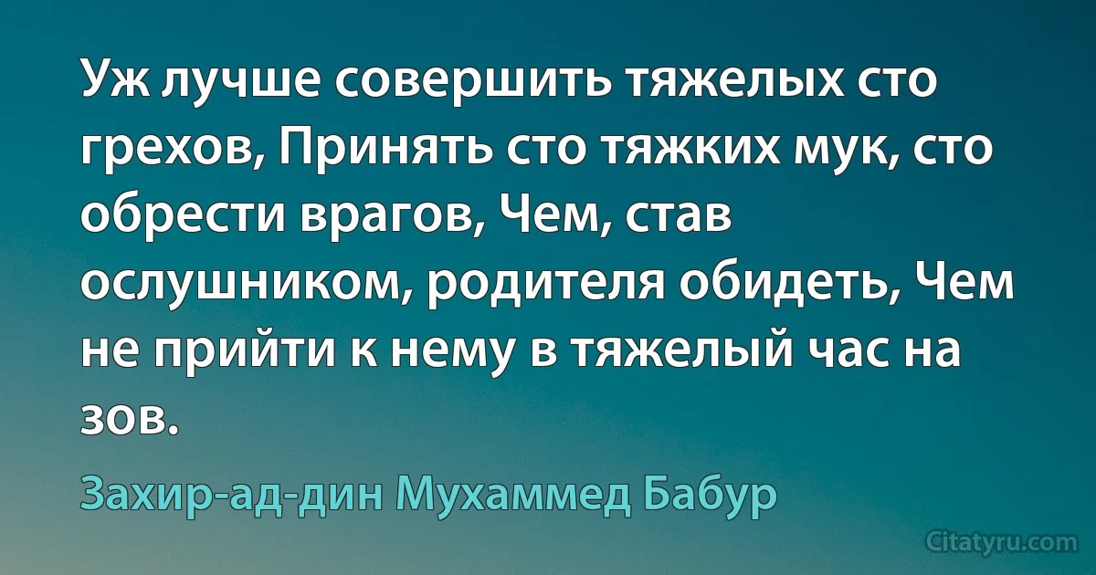 Уж лучше совершить тяжелых сто грехов, Принять сто тяжких мук, сто обрести врагов, Чем, став ослушником, родителя обидеть, Чем не прийти к нему в тяжелый час на зов. (Захир-ад-дин Мухаммед Бабур)