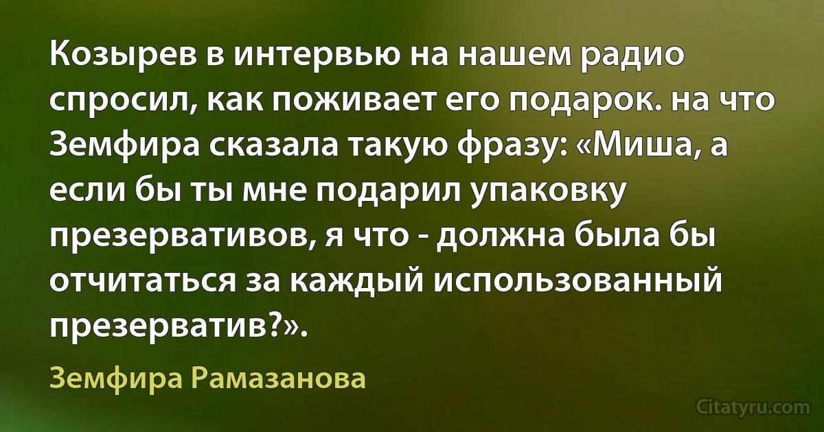 Козырев в интервью на нашем радио спросил, как поживает его подарок. на что Земфира сказала такую фразу: «Миша, а если бы ты мне подарил упаковку презервативов, я что - должна была бы отчитаться за каждый использованный презерватив?». (Земфира Рамазанова)