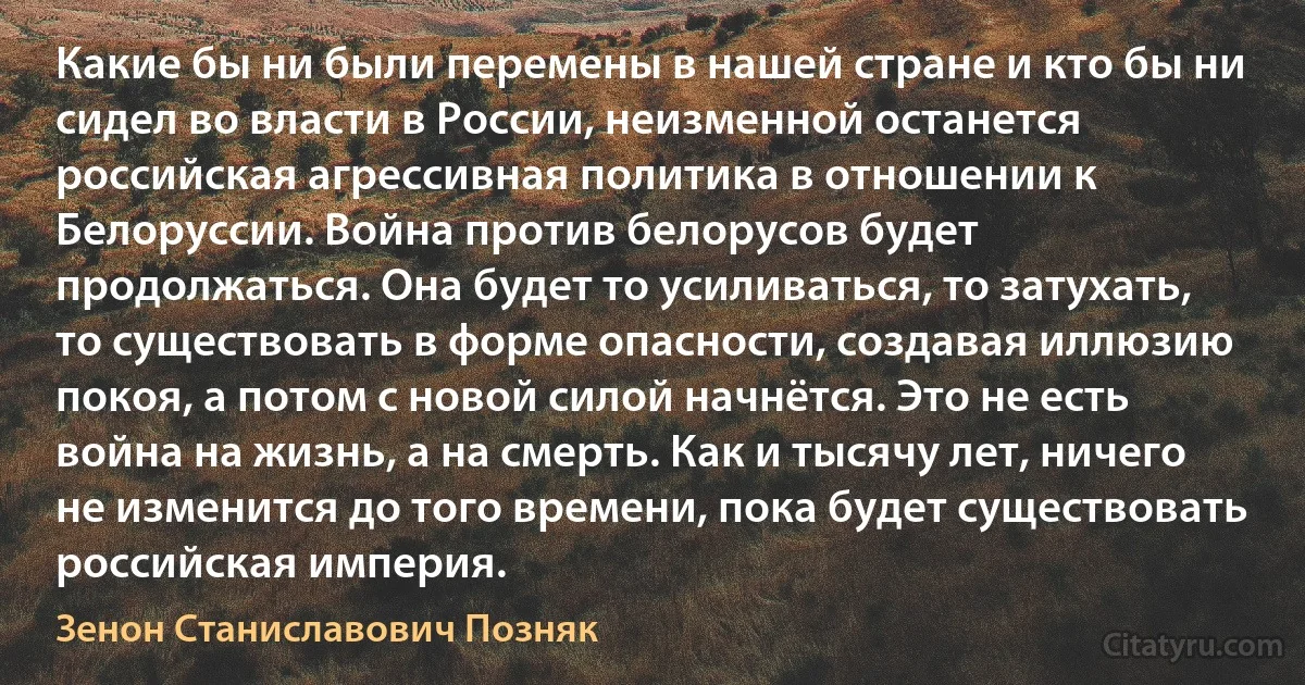 Какие бы ни были перемены в нашей стране и кто бы ни сидел во власти в России, неизменной останется российская агрессивная политика в отношении к Белоруссии. Война против белорусов будет продолжаться. Она будет то усиливаться, то затухать, то существовать в форме опасности, создавая иллюзию покоя, а потом с новой силой начнётся. Это не есть война на жизнь, а на смерть. Как и тысячу лет, ничего не изменится до того времени, пока будет существовать российская империя. (Зенон Станиславович Позняк)