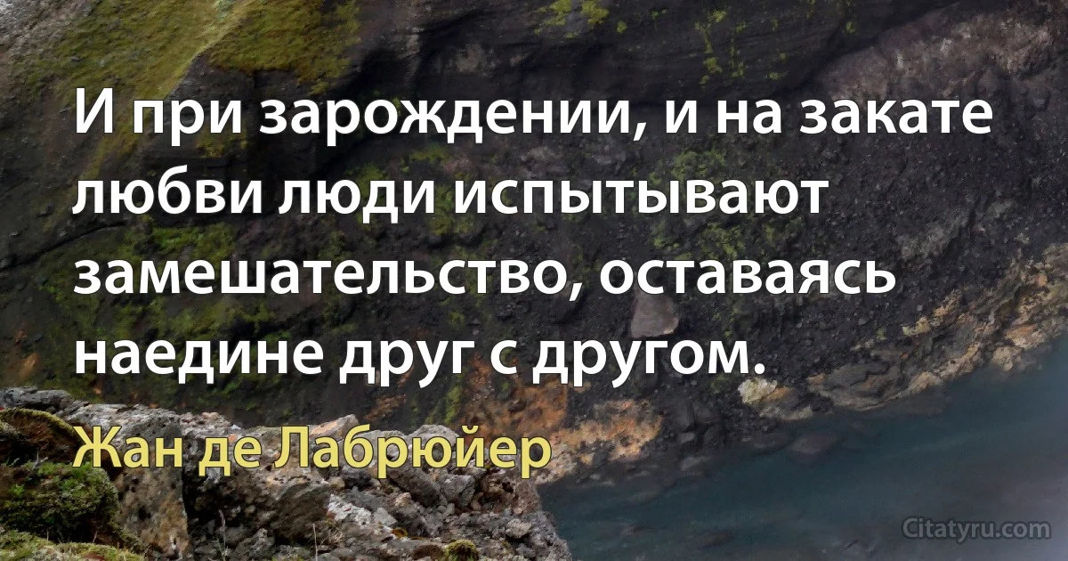 И при зарождении, и на закате любви люди испытывают замешательство, оставаясь наедине друг с другом. (Жан де Лабрюйер)