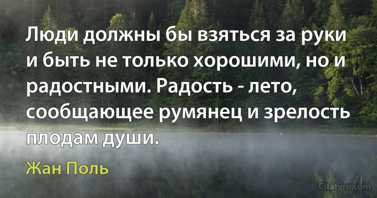 Люди должны бы взяться за руки и быть не только хорошими, но и радостными. Радость - лето, сообщающее румянец и зрелость плодам души. (Жан Поль)