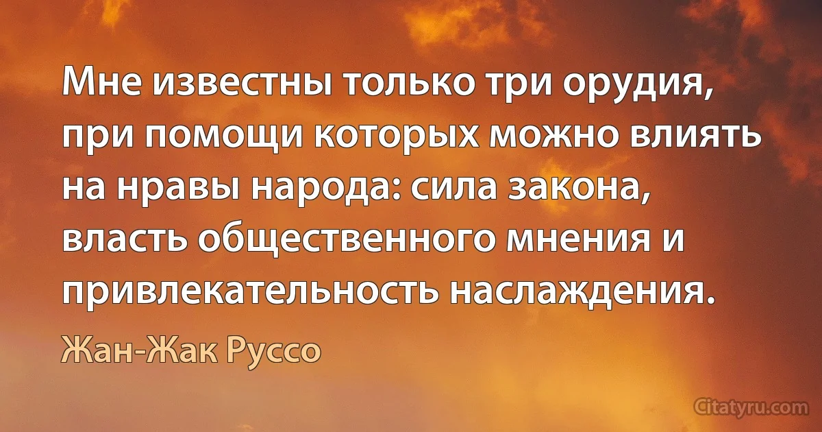 Мне известны только три орудия, при помощи которых можно влиять на нравы народа: сила закона, власть общественного мнения и привлекательность наслаждения. (Жан-Жак Руссо)