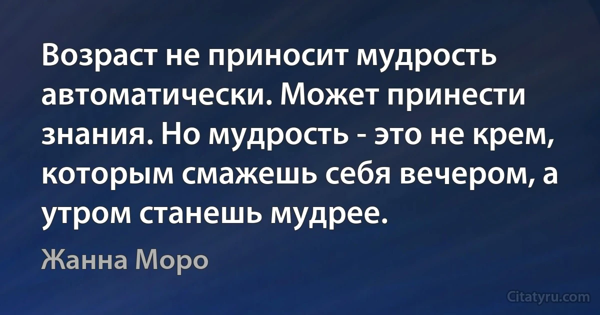 Возраст не приносит мудрость автоматически. Может принести знания. Но мудрость - это не крем, которым смажешь себя вечером, а утром станешь мудрее. (Жанна Моро)