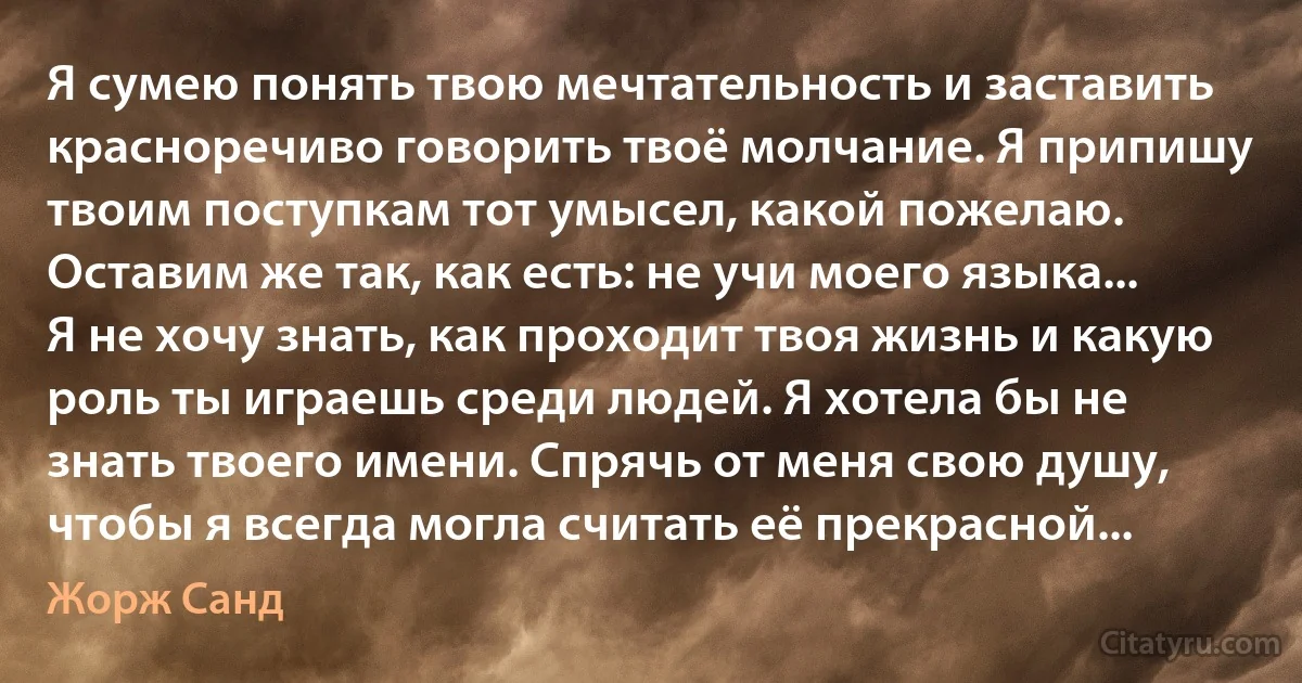 Я сумею понять твою мечтательность и заставить красноречиво говорить твоё молчание. Я припишу твоим поступкам тот умысел, какой пожелаю. Оставим же так, как есть: не учи моего языка... Я не хочу знать, как проходит твоя жизнь и какую роль ты играешь среди людей. Я хотела бы не знать твоего имени. Спрячь от меня свою душу, чтобы я всегда могла считать её прекрасной... (Жорж Санд)