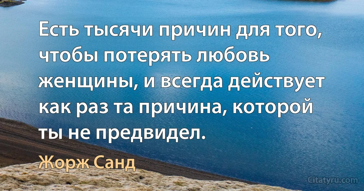 Есть тысячи причин для того, чтобы потерять любовь женщины, и всегда действует как раз та причина, которой ты не предвидел. (Жорж Санд)