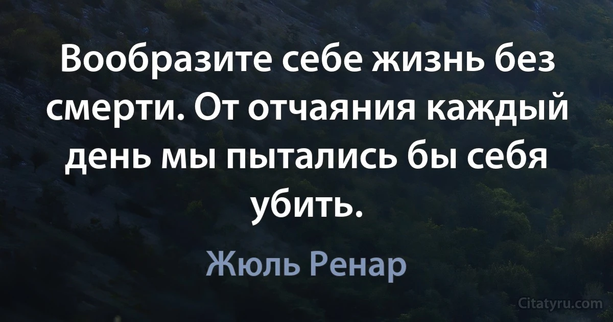 Вообразите себе жизнь без смерти. От отчаяния каждый день мы пытались бы себя убить. (Жюль Ренар)