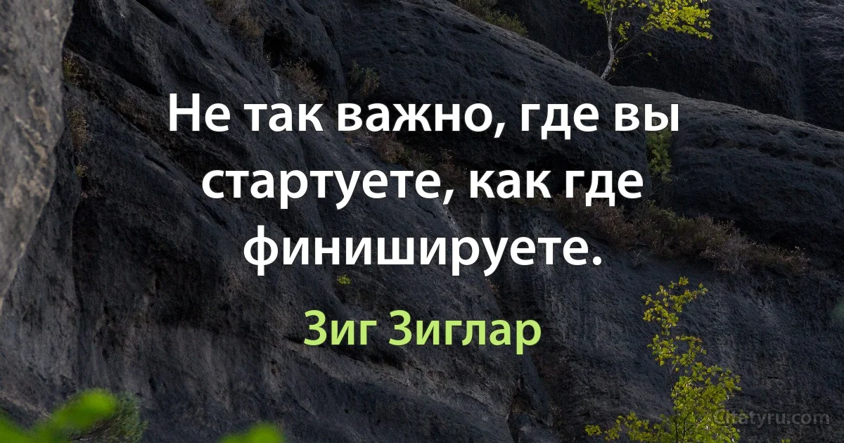 Не так важно, где вы стартуете, как где финишируете. (Зиг Зиглар)