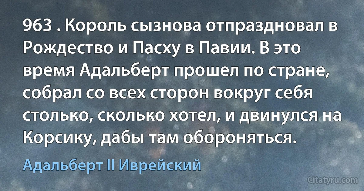 963 . Король сызнова отпраздновал в Рождество и Пасху в Павии. В это время Адальберт прошел по стране, собрал со всех сторон вокруг себя столько, сколько хотел, и двинулся на Корсику, дабы там обороняться. (Адальберт II Иврейский)