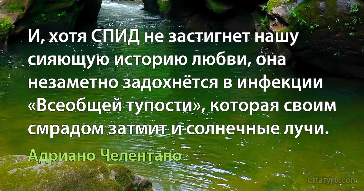 И, хотя СПИД не застигнет нашу сияющую историю любви, она незаметно задохнётся в инфекции «Всеобщей тупости», которая своим смрадом затмит и солнечные лучи. (Адриано Челентано)