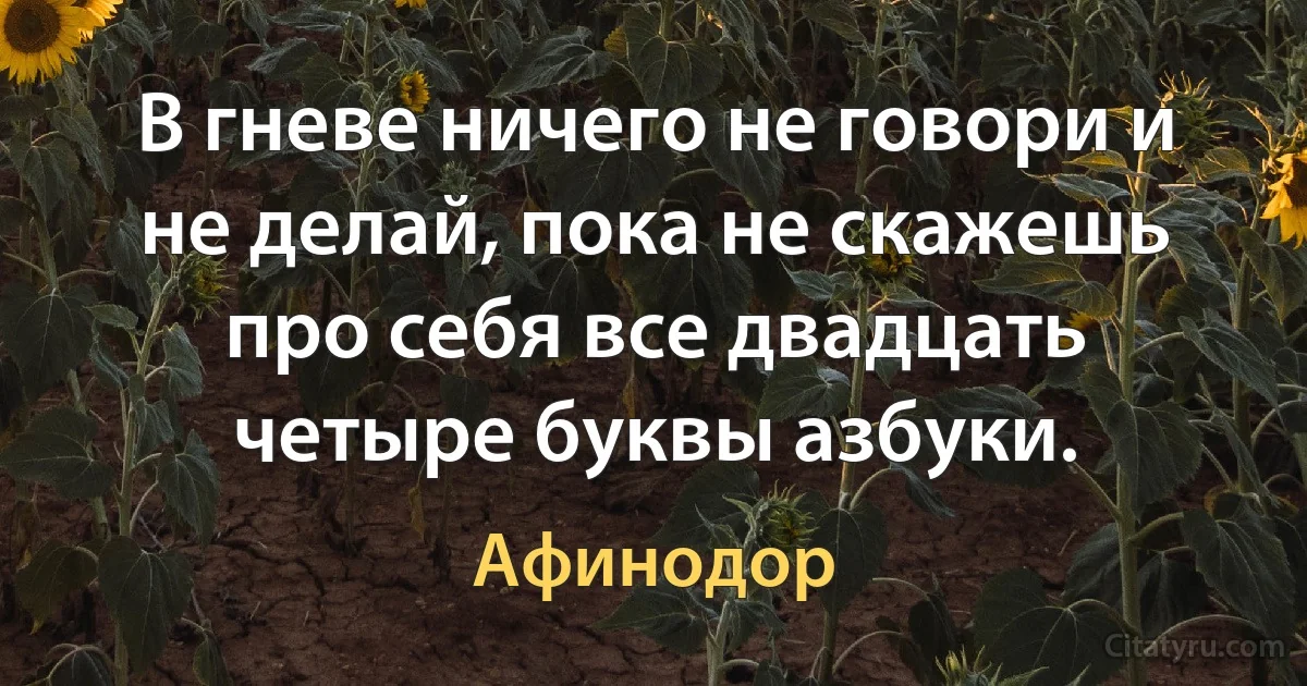 В гневе ничего не говори и не делай, пока не скажешь про себя все двадцать четыре буквы азбуки. (Афинодор)