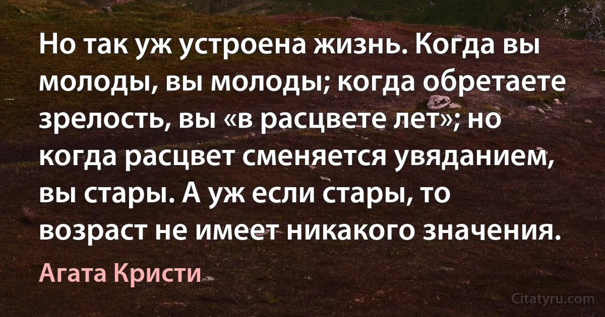 Но так уж устроена жизнь. Когда вы молоды, вы молоды; когда обретаете зрелость, вы «в расцвете лет»; но когда расцвет сменяется увяданием, вы стары. А уж если стары, то возраст не имеет никакого значения. (Агата Кристи)