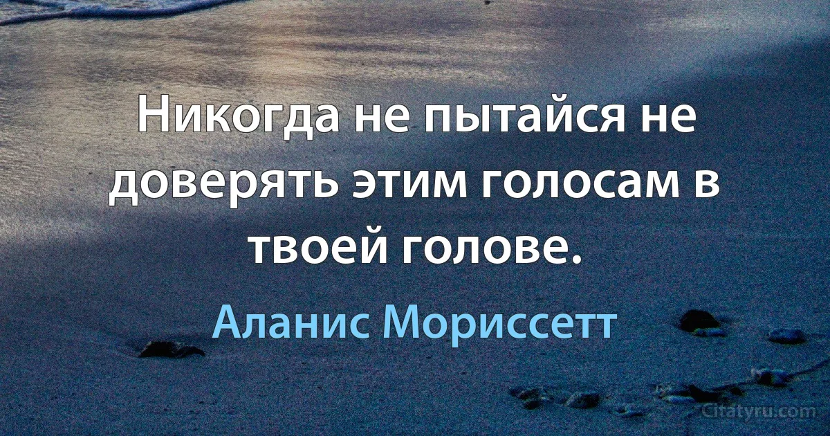 Никогда не пытайся не доверять этим голосам в твоей голове. (Аланис Мориссетт)