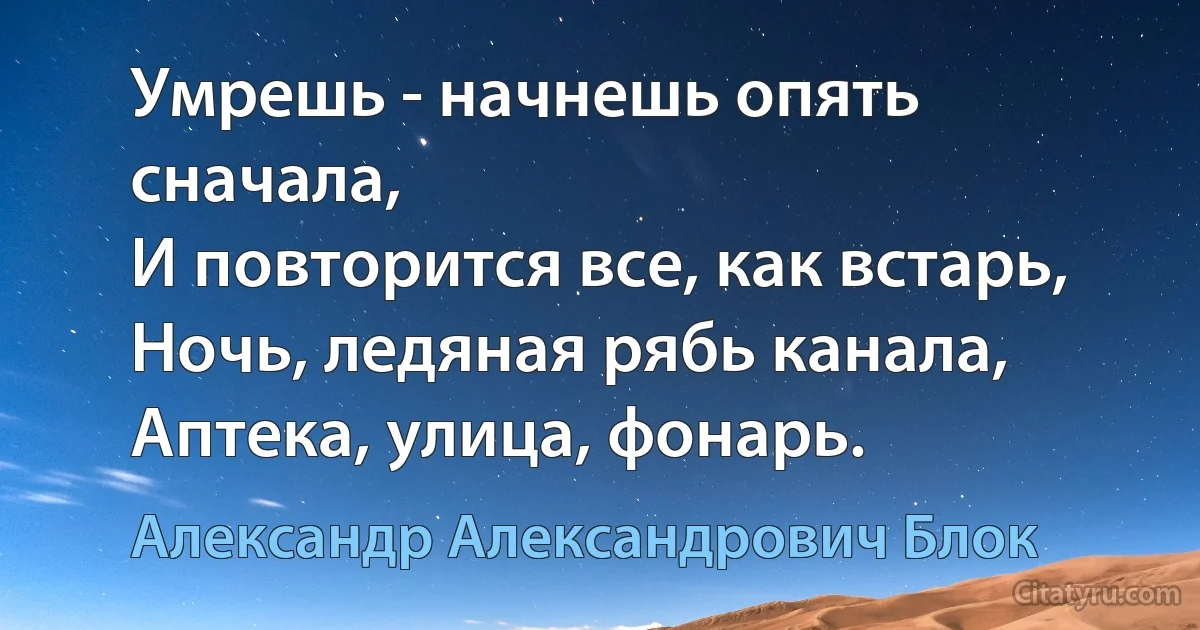 Умрешь - начнешь опять сначала,
И повторится все, как встарь,
Ночь, ледяная рябь канала,
Аптека, улица, фонарь. (Александр Александрович Блок)