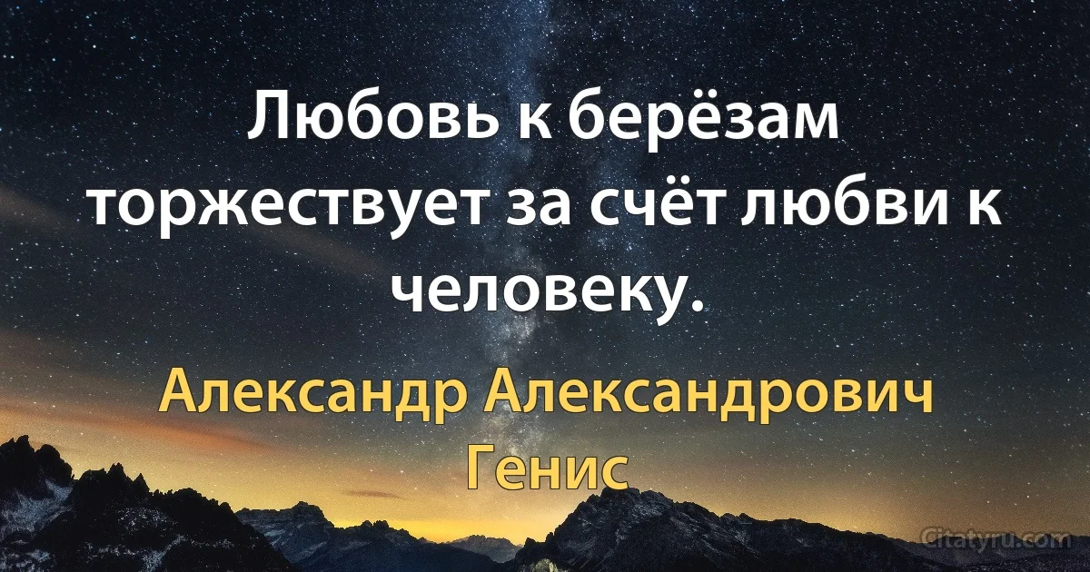 Любовь к берёзам торжествует за счёт любви к человеку. (Александр Александрович Генис)