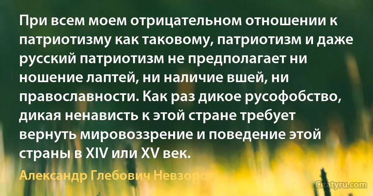 При всем моем отрицательном отношении к патриотизму как таковому, патриотизм и даже русский патриотизм не предполагает ни ношение лаптей, ни наличие вшей, ни православности. Как раз дикое русофобство, дикая ненависть к этой стране требует вернуть мировоззрение и поведение этой страны в XIV или XV век. (Александр Глебович Невзоров)