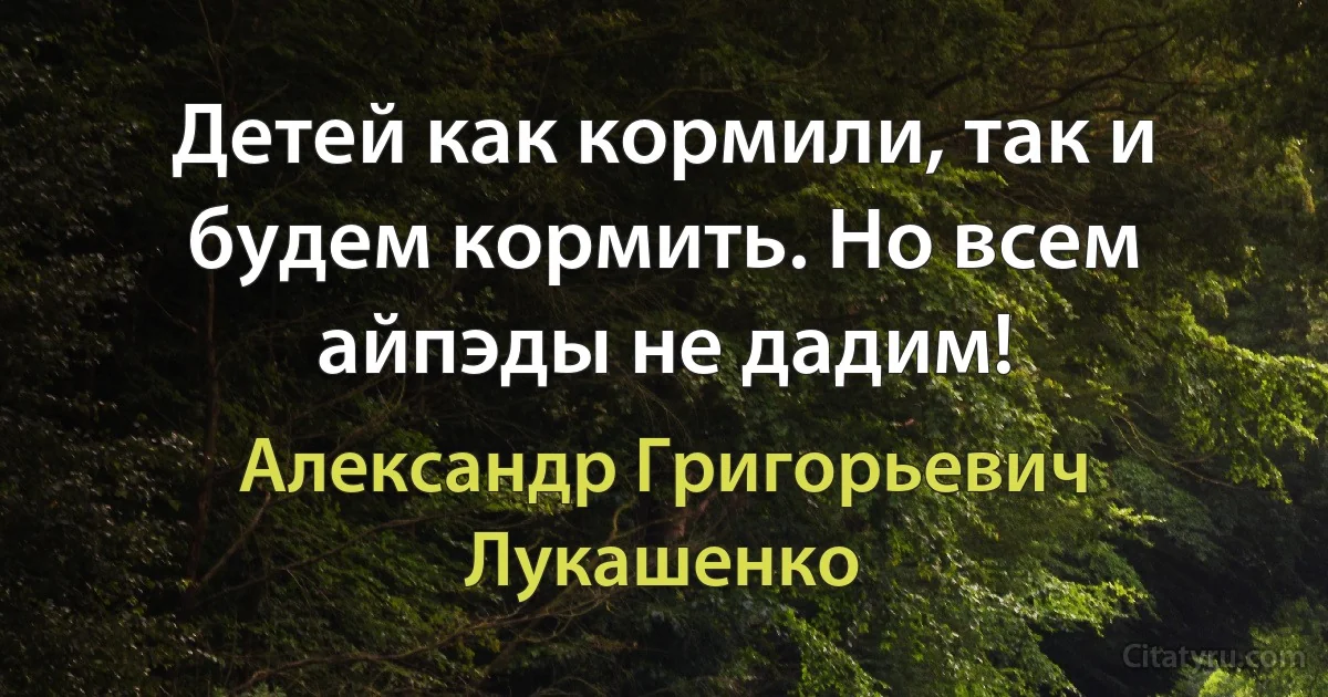 Детей как кормили, так и будем кормить. Но всем айпэды не дадим! (Александр Григорьевич Лукашенко)