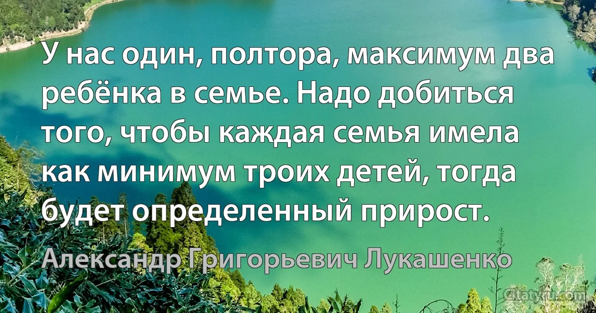 У нас один, полтора, максимум два ребёнка в семье. Надо добиться того, чтобы каждая семья имела как минимум троих детей, тогда будет определенный прирост. (Александр Григорьевич Лукашенко)