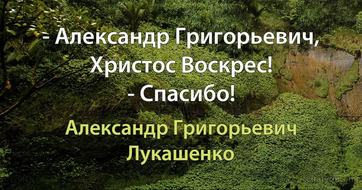 - Александр Григорьевич, Христос Воскрес!
- Спасибо! (Александр Григорьевич Лукашенко)