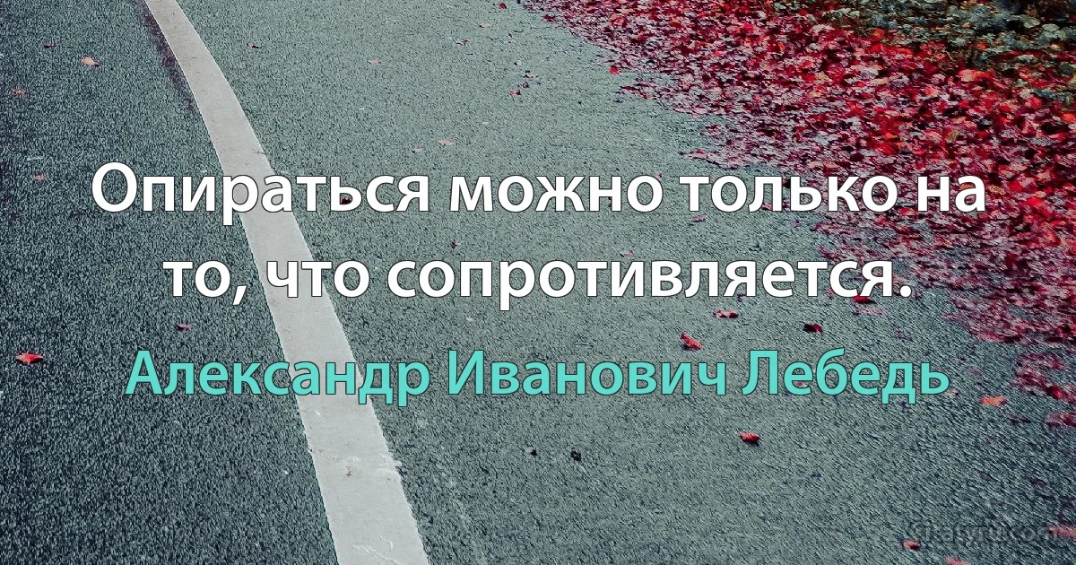 Опираться можно только на то, что сопротивляется. (Александр Иванович Лебедь)