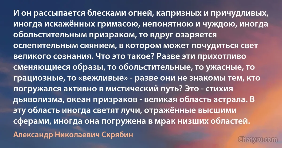 И он рассыпается блесками огней, капризных и причудливых, иногда искажённых гримасою, непонятною и чуждою, иногда обольстительным призраком, то вдруг озаряется ослепительным сиянием, в котором может почудиться свет великого сознания. Что это такое? Разве эти прихотливо сменяющиеся образы, то обольстительные, то ужасные, то грациозные, то «вежливые» - разве они не знакомы тем, кто погружался активно в мистический путь? Это - стихия дьяволизма, океан призраков - великая область астрала. В эту область иногда светят лучи, отражённые высшими сферами, иногда она погружена в мрак низших областей. (Александр Николаевич Скрябин)