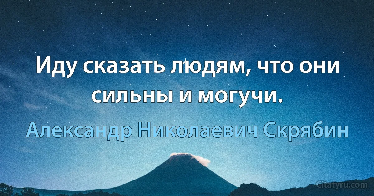 Иду сказать людям, что они сильны и могучи. (Александр Николаевич Скрябин)