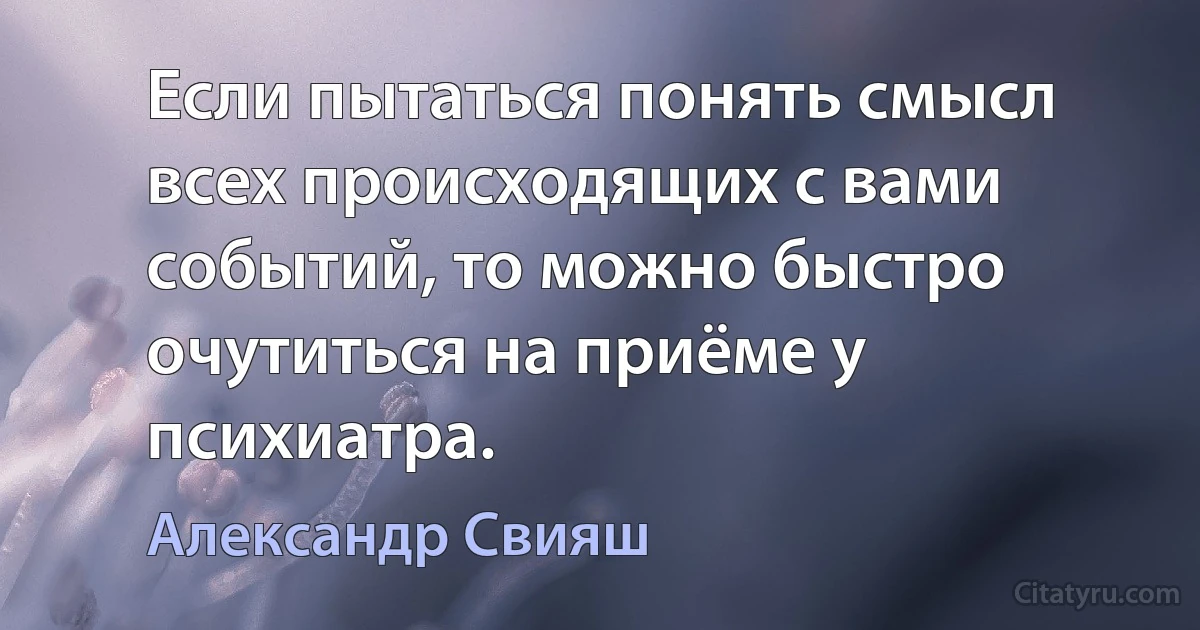 Если пытаться понять смысл всех происходящих с вами событий, то можно быстро очутиться на приёме у психиатра. (Александр Свияш)