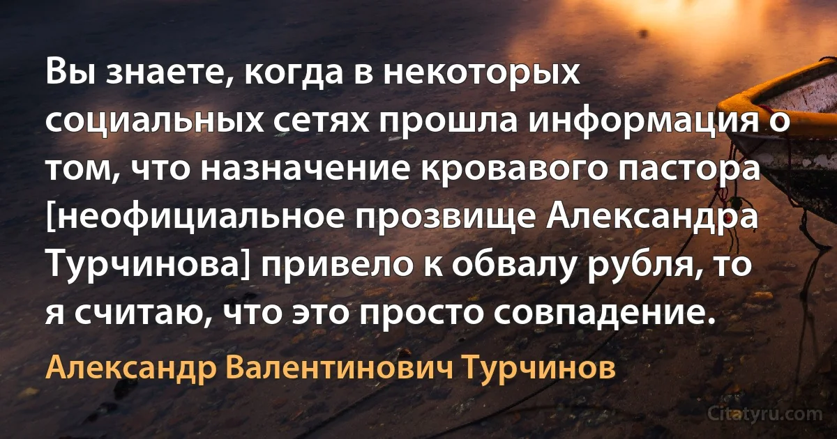 Вы знаете, когда в некоторых социальных сетях прошла информация о том, что назначение кровавого пастора [неофициальное прозвище Александра Турчинова] привело к обвалу рубля, то я считаю, что это просто совпадение. (Александр Валентинович Турчинов)