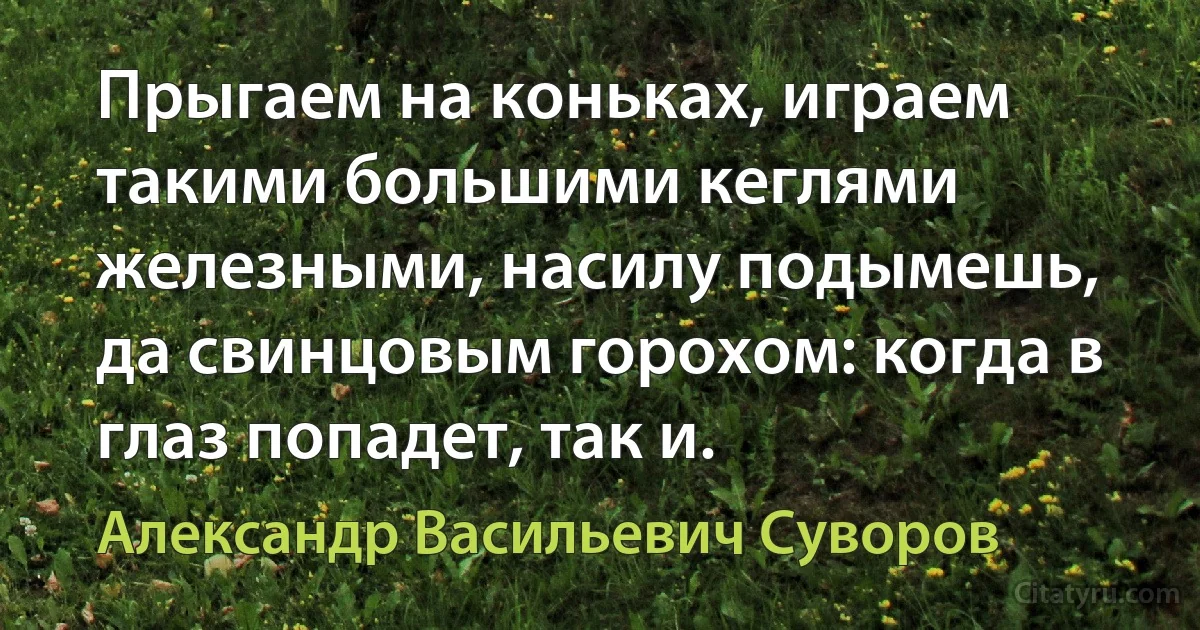 Прыгаем на коньках, играем такими большими кеглями железными, насилу подымешь, да свинцовым горохом: когда в глаз попадет, так и. (Александр Васильевич Суворов)