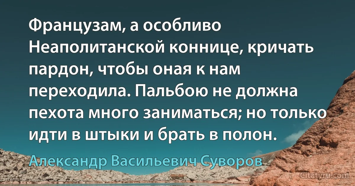 Французам, а особливо Неаполитанской коннице, кричать пардон, чтобы оная к нам переходила. Пальбою не должна пехота много заниматься; но только идти в штыки и брать в полон. (Александр Васильевич Суворов)