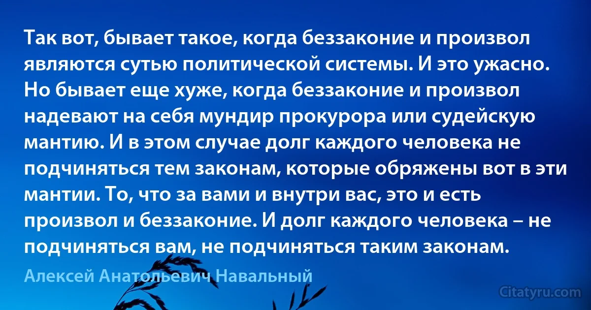 Так вот, бывает такое, когда беззаконие и произвол являются сутью политической системы. И это ужасно. Но бывает еще хуже, когда беззаконие и произвол надевают на себя мундир прокурора или судейскую мантию. И в этом случае долг каждого человека не подчиняться тем законам, которые обряжены вот в эти мантии. То, что за вами и внутри вас, это и есть произвол и беззаконие. И долг каждого человека – не подчиняться вам, не подчиняться таким законам. (Алексей Анатольевич Навальный)