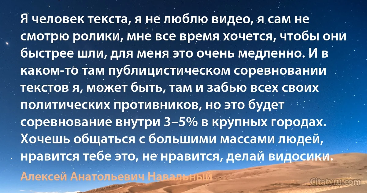 Я человек текста, я не люблю видео, я сам не смотрю ролики, мне все время хочется, чтобы они быстрее шли, для меня это очень медленно. И в каком-то там публицистическом соревновании текстов я, может быть, там и забью всех своих политических противников, но это будет соревнование внутри 3–5% в крупных городах. Хочешь общаться с большими массами людей, нравится тебе это, не нравится, делай видосики. (Алексей Анатольевич Навальный)