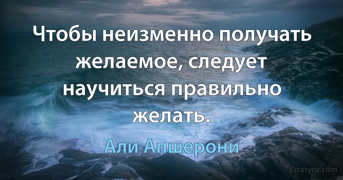 Чтобы неизменно получать желаемое, следует научиться правильно желать. (Али Апшерони)