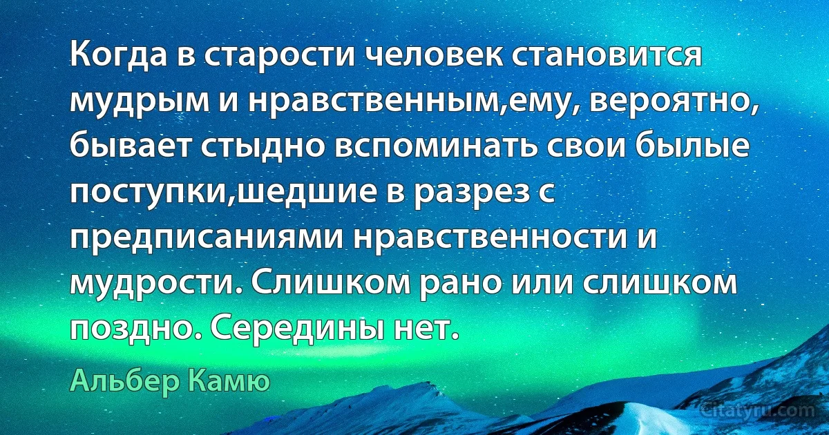 Когда в старости человек становится мудрым и нравственным,ему, вероятно, бывает стыдно вспоминать свои былые поступки,шедшие в разрез с предписаниями нравственности и мудрости. Слишком рано или слишком поздно. Середины нет. (Альбер Камю)