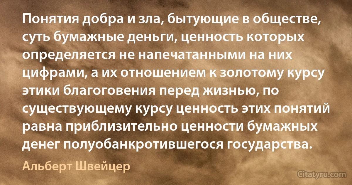 Понятия добра и зла, бытующие в обществе, суть бумажные деньги, ценность которых определяется не напечатанными на них цифрами, а их отношением к золотому курсу этики благоговения перед жизнью, по существующему курсу ценность этих понятий равна приблизительно ценности бумажных денег полуобанкротившегося государства. (Альберт Швейцер)