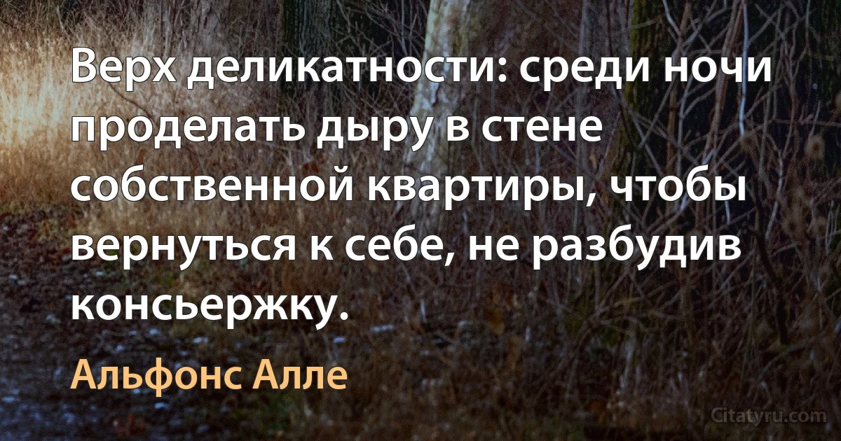 Верх деликатности: среди ночи проделать дыру в стене собственной квартиры, чтобы вернуться к себе, не разбудив консьержку. (Альфонс Алле)