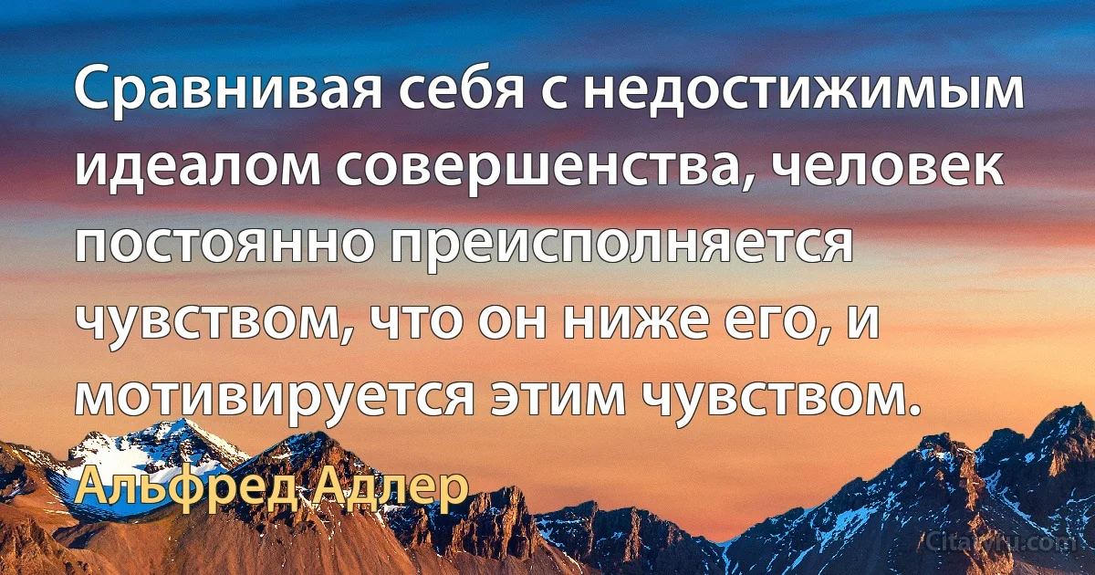 Сравнивая себя с недостижимым идеалом совершенства, человек постоянно преисполняется чувством, что он ниже его, и мотивируется этим чувством. (Альфред Адлер)