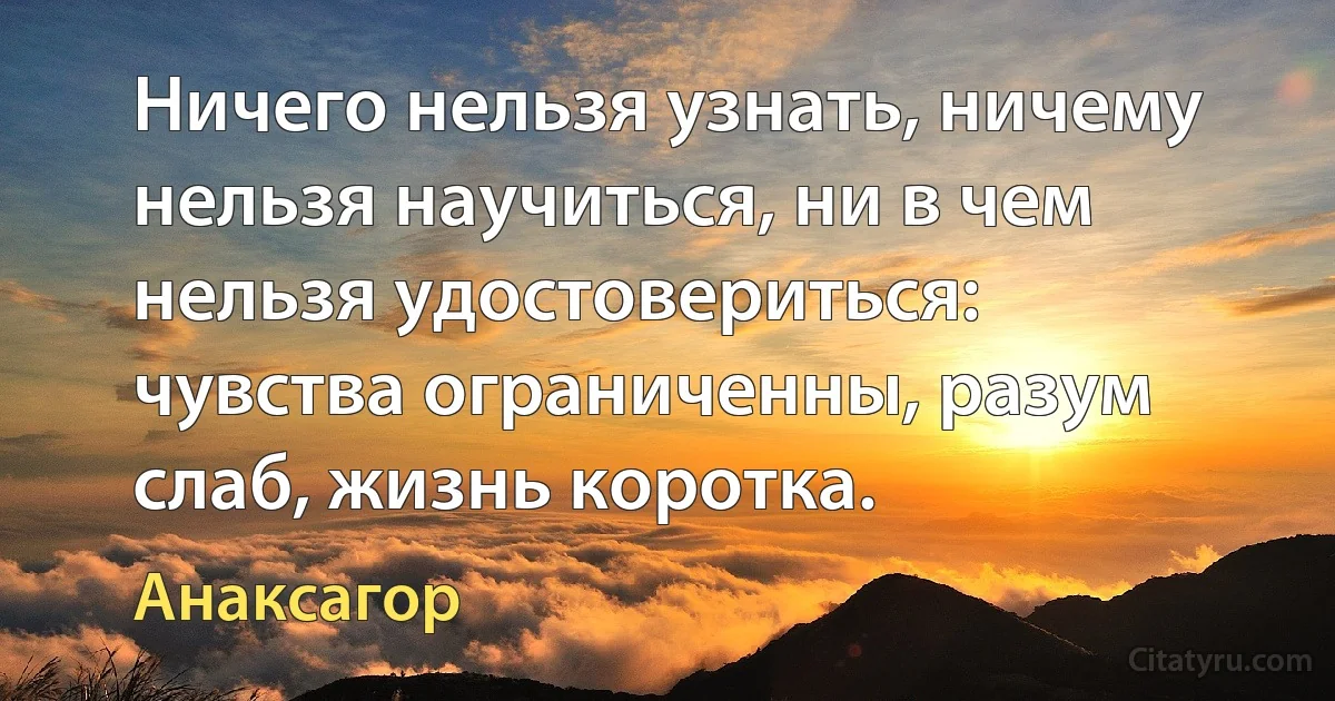 Ничего нельзя узнать, ничему нельзя научиться, ни в чем нельзя удостовериться: чувства ограниченны, разум слаб, жизнь коротка. (Анаксагор)